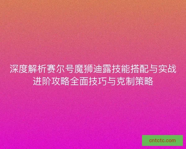 深度解析赛尔号魔狮迪露技能搭配与实战进阶攻略全面技巧与克制策略