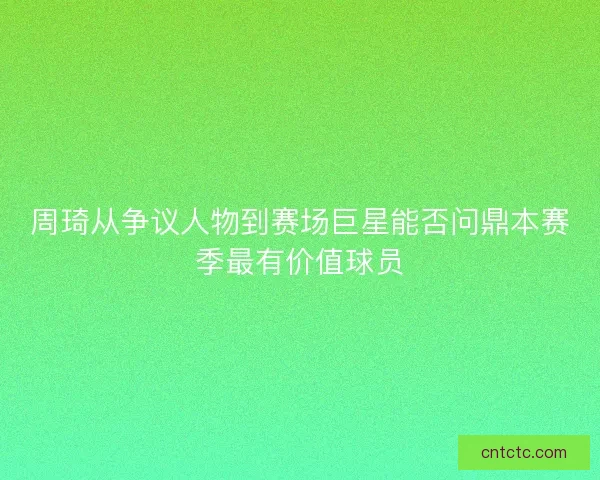 周琦从争议人物到赛场巨星能否问鼎本赛季最有价值球员