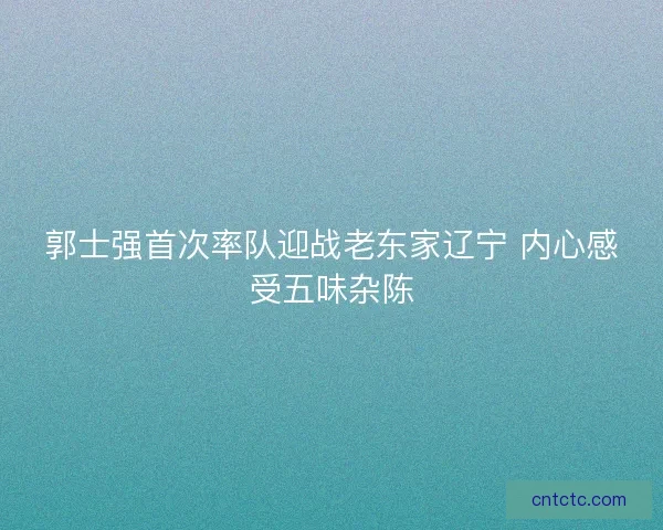郭士强首次率队迎战老东家辽宁 内心感受五味杂陈