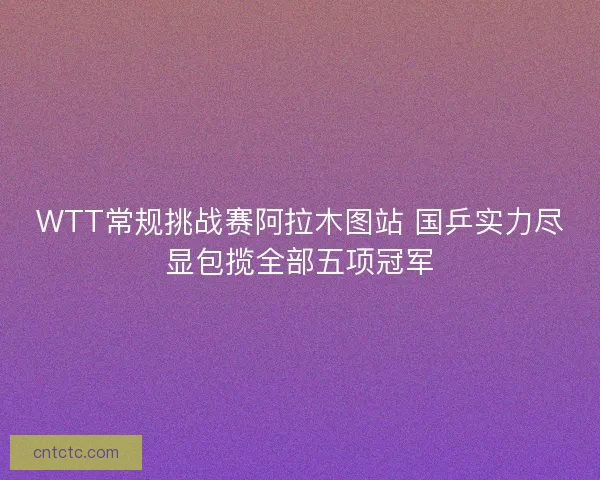 WTT常规挑战赛阿拉木图站 国乒实力尽显包揽全部五项冠军