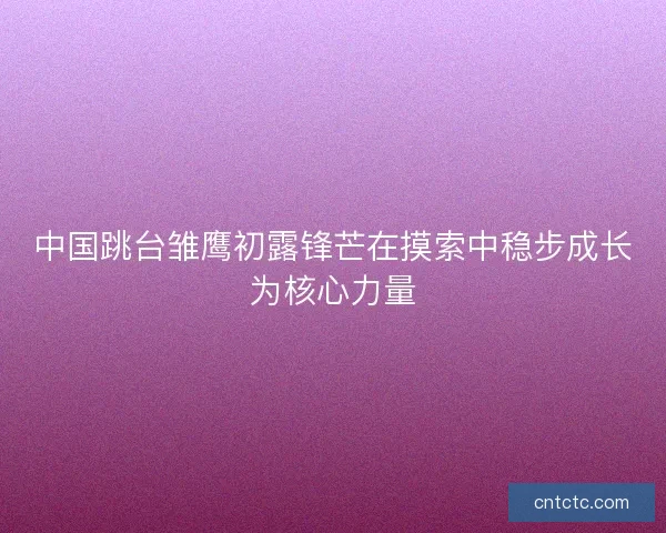中国跳台雏鹰初露锋芒在摸索中稳步成长为核心力量