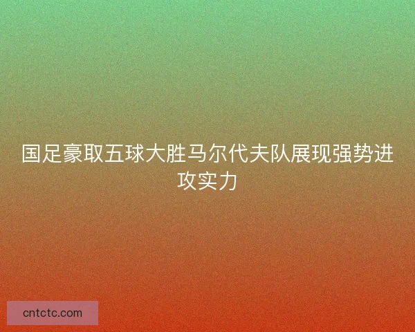 国足豪取五球大胜马尔代夫队展现强势进攻实力