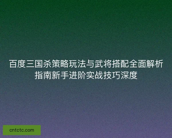 百度三国杀策略玩法与武将搭配全面解析指南新手进阶实战技巧深度